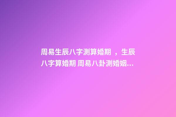 周易生辰八字測算婚期，生辰八字算婚期 周易八卦測婚姻，生辰八字測婚姻
